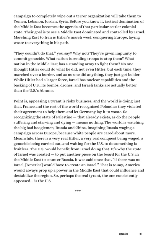 campaign to completely wipe out a terror organization wil take them to ‘Yemen, Lebanon, Jordan, Syria. Before you know it tactical domination of the Middle East becomes the agenda of that particular settler colonial state. Their goal is to see a Middle East dominated and controlled by Israel. Marching East to Iran is Hitler’s march west, conquering Europe, laying waste to everything in his path.  “They couldn’t do that,” you say? Why not? They’re given impunity to commit genocide. What nation is sending troops to stop them? What nation in the Middle East has a standing army to fight them? No one thought Hitler could do what he did, not even Hitler, but each time, they marched over a border, and as no one did anything, they just got bolder. ‘While Hitler had a larger force, Isracl has nuclear capabilities and the backing of U.S, its bombs, drones, and Israeli tanks are actually better than the U’s Abrams.  Point is, appeasing a tyrant is risky business, and the world is doing just that. France and the rest of the world recognized Poland as they violated their agreement to help them and let Germany lay it to waste. So recognizing the state of Palestine — that already exists, as do the people suffering and starving and dying — means nothing, The world is watching the big bad boogiemen, Russia and China, imagining Russia waging a campaign across Europe, because white people are cared about more. Meanvwhile, there is a very real Hitler, a very real conquest being waged, a genocide being carried out, and waiting for the U.S. to do something is fruitless. The U.S. would benefit from Israel doing that. IU’s why the state of Israel was created — to put another piece on the board for the U.S.in the Middle East to counter Russia. It was said once that, “if there was no Tsrael,[America] would have to create an Israel.” That is to say, America would always prop up a power in the Middle East that could influence and destabilize the region. So, perhaps the real tyrant, the one consistently appeased...is the U.S.  